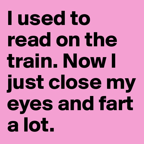 I used to read on the train. Now I just close my eyes and fart a lot.
