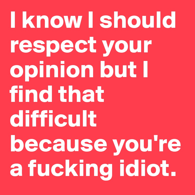 I know I should respect your opinion but I find that difficult because you're a fucking idiot.