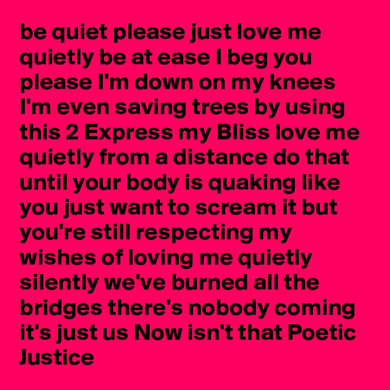 be quiet please just love me quietly be at ease I beg you please I'm down on my knees I'm even saving trees by using this 2 Express my Bliss love me quietly from a distance do that until your body is quaking like you just want to scream it but you're still respecting my wishes of loving me quietly silently we've burned all the bridges there's nobody coming it's just us Now isn't that Poetic Justice