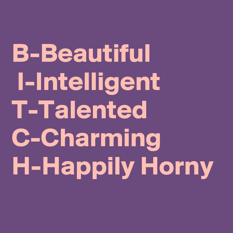 
B-Beautiful
 I-Intelligent          T-Talented   C-Charming
H-Happily Horny
