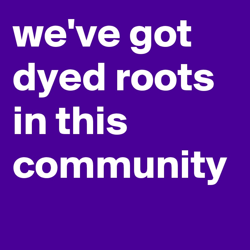 we've got dyed roots in this community