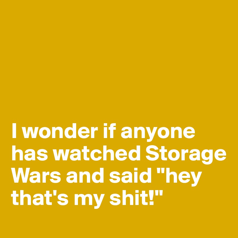 




I wonder if anyone has watched Storage Wars and said "hey that's my shit!"