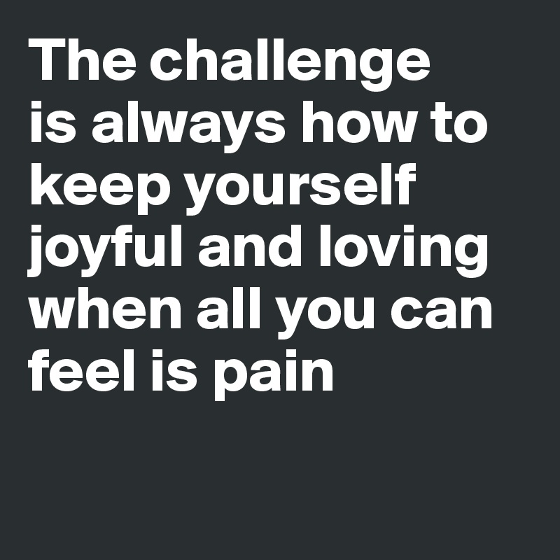 The challenge 
is always how to keep yourself joyful and loving when all you can feel is pain

