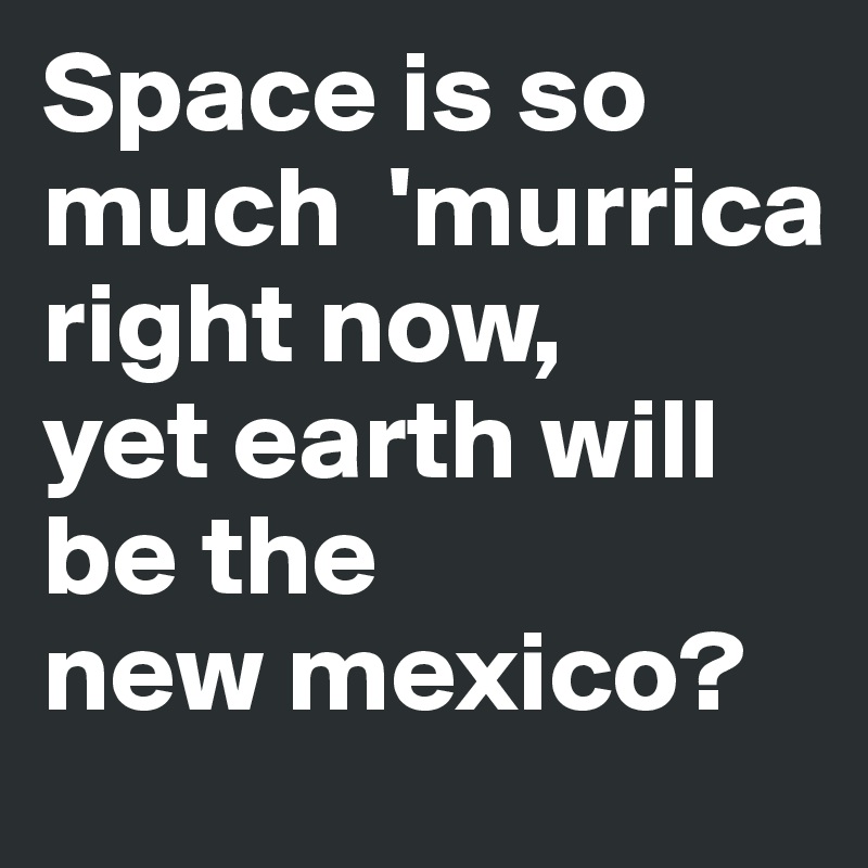 Space is so much  'murrica right now,
yet earth will be the
new mexico?