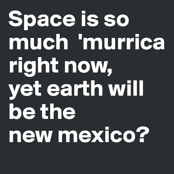 Space is so much  'murrica right now,
yet earth will be the
new mexico?