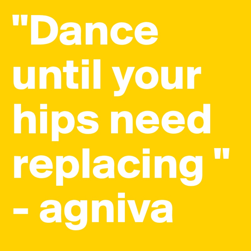 "Dance until your hips need replacing "
- agniva