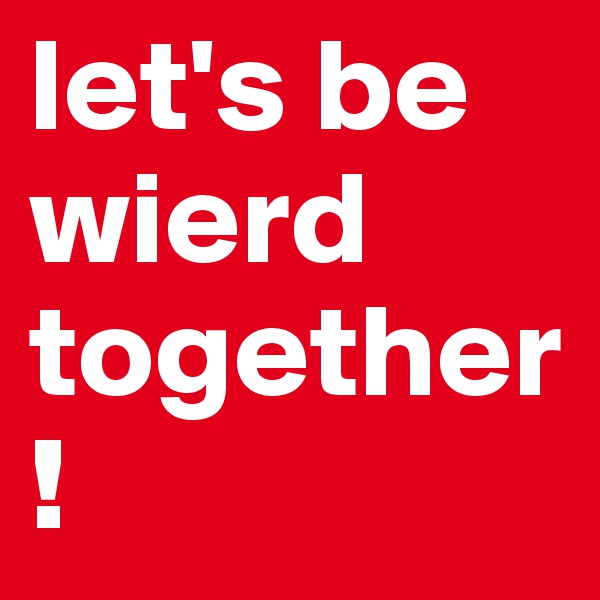 let's be wierd together! 