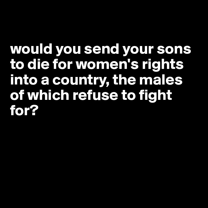 

would you send your sons to die for women's rights into a country, the males of which refuse to fight for?




