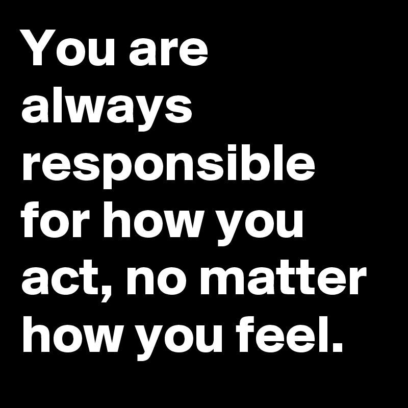 You are always responsible for how you act, no matter how you feel. 