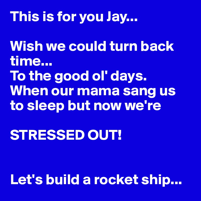 This is for you Jay...

Wish we could turn back 
time...
To the good ol' days.
When our mama sang us 
to sleep but now we're

STRESSED OUT!


Let's build a rocket ship...