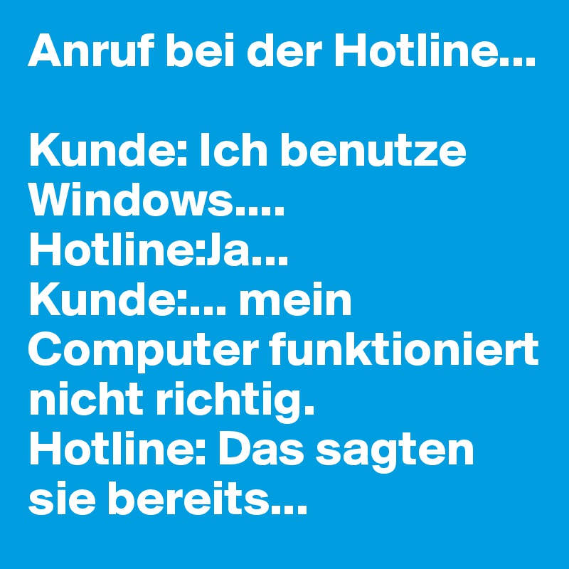 Anruf bei der Hotline...

Kunde: Ich benutze Windows....
Hotline:Ja...
Kunde:... mein Computer funktioniert nicht richtig.
Hotline: Das sagten sie bereits...