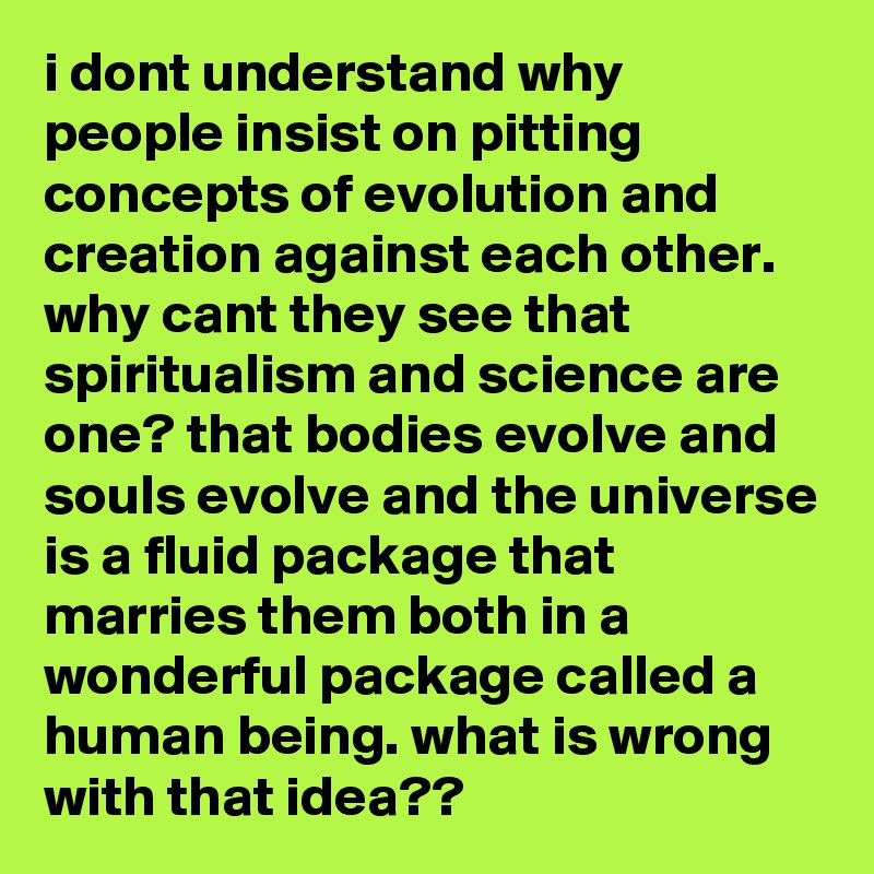 i dont understand why people insist on pitting concepts of evolution and creation against each other. why cant they see that spiritualism and science are one? that bodies evolve and souls evolve and the universe is a fluid package that marries them both in a wonderful package called a human being. what is wrong with that idea??
