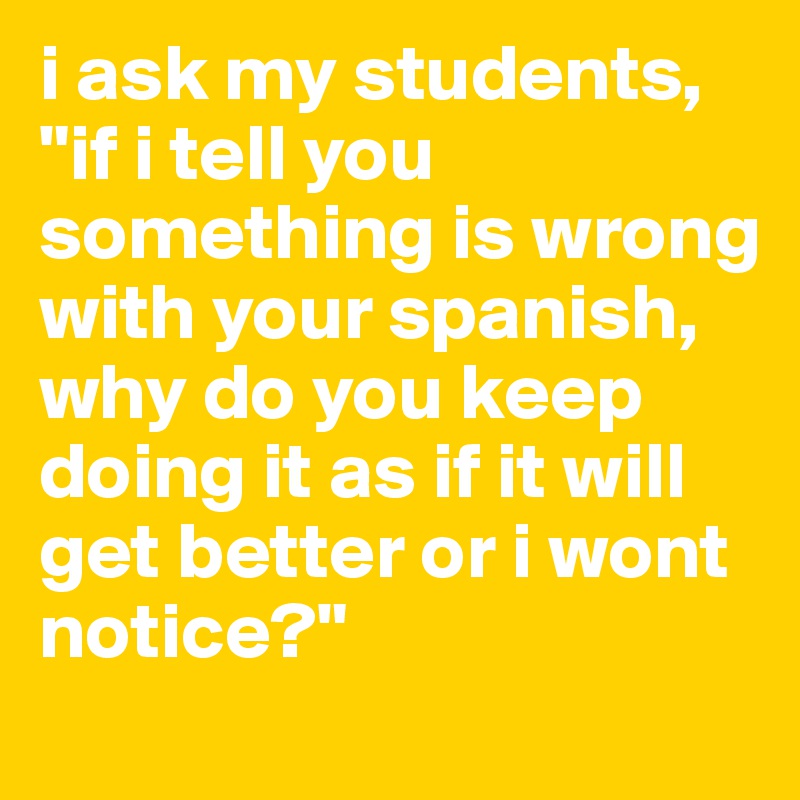 i ask my students, "if i tell you something is wrong with your spanish, why do you keep doing it as if it will get better or i wont notice?"