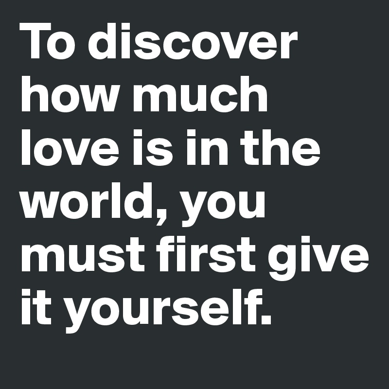To discover how much love is in the world, you must first give it yourself.