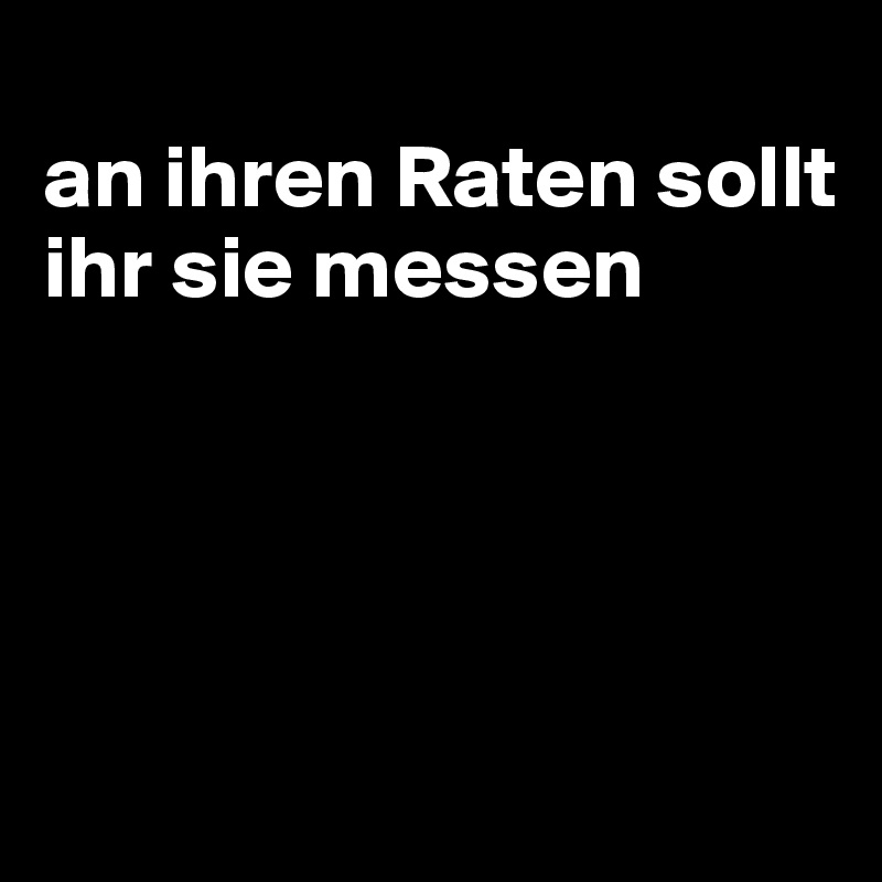 
an ihren Raten sollt ihr sie messen




