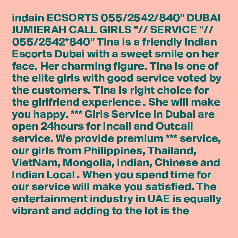 indain ECSORTS 055/2542/840" DUBAI JUMIERAH CALL GIRLS "// SERVICE "// 055/2542*840" Tina is a friendly Indian Escorts Dubai with a sweet smile on her face. Her charming figure. Tina is one of the elite girls with good service voted by the customers. Tina is right choice for the girlfriend experience . She will make you happy. *** Girls Service in Dubai are open 24hours for Incall and Outcall service. We provide premium *** service, our girls from Philippines, Thailand, VietNam, Mongolia, Indian, Chinese and Indian Local . When you spend time for our service will make you satisfied. The entertainment industry in UAE is equally vibrant and adding to the lot is the 