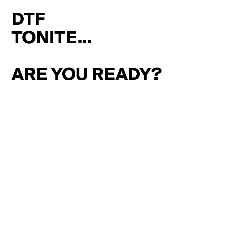 DTF 
TONITE...

ARE YOU READY?                              







