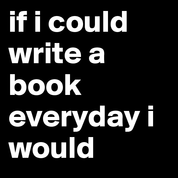 if i could write a book everyday i would 