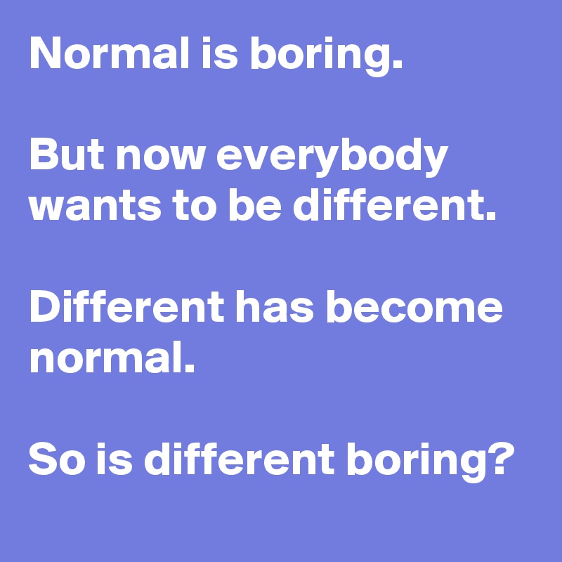 Normal is boring.

But now everybody wants to be different. 

Different has become normal.

So is different boring?