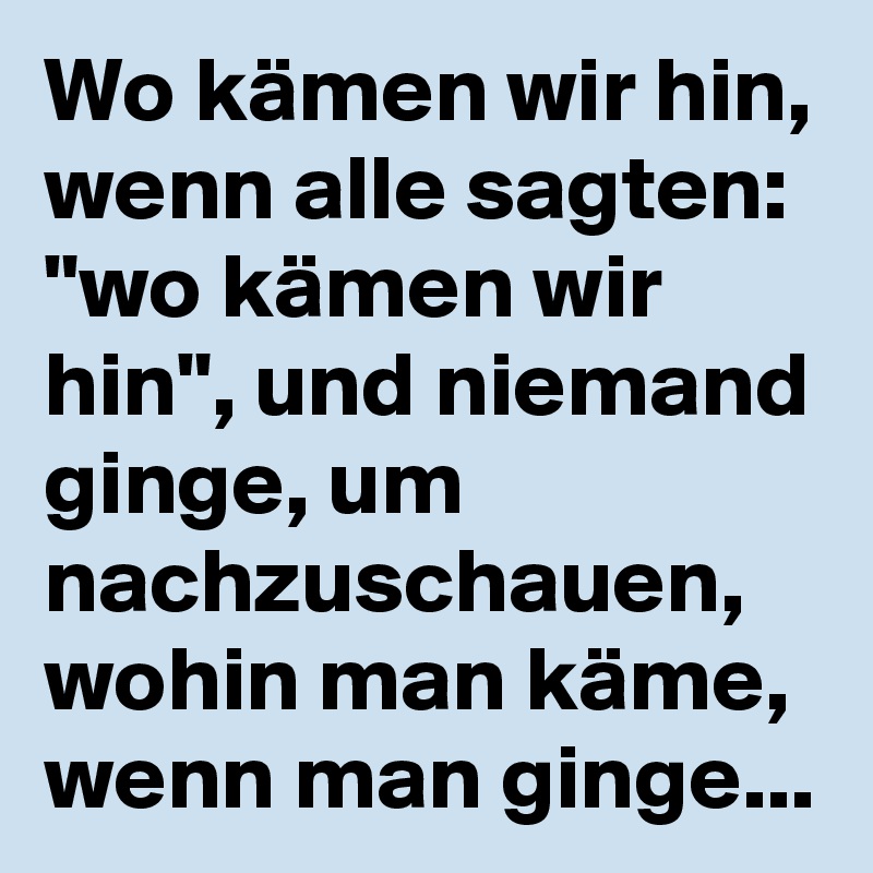 Wo kämen wir hin, wenn alle sagten: "wo kämen wir hin", und niemand ginge, um nachzuschauen, wohin man käme, wenn man ginge...