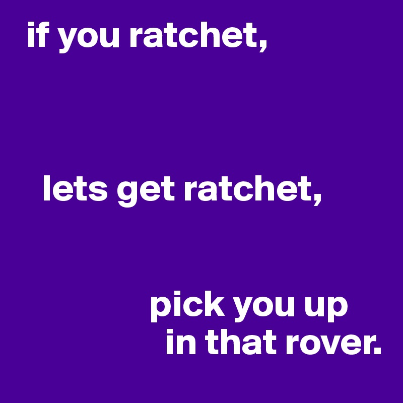  if you ratchet, 



   lets get ratchet, 


                 pick you up
                   in that rover.