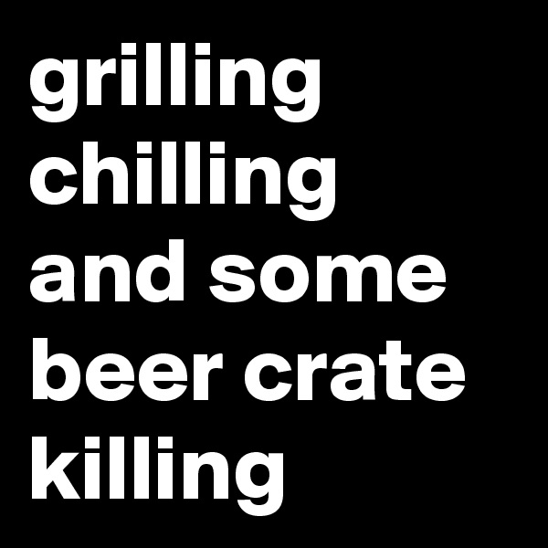grilling
chilling
and some
beer crate
killing