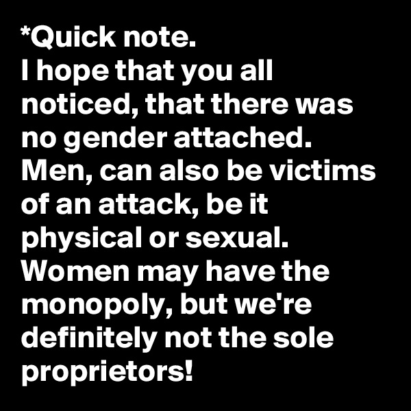 *Quick note. 
I hope that you all noticed, that there was no gender attached. 
Men, can also be victims of an attack, be it physical or sexual. 
Women may have the monopoly, but we're definitely not the sole proprietors! 