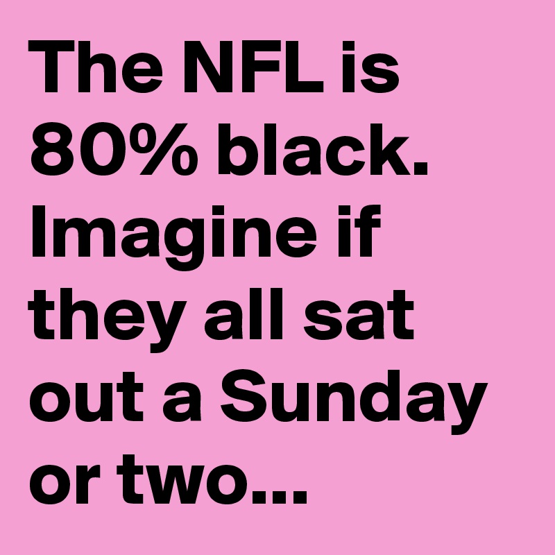 The NFL is 80% black. Imagine if they all sat out a Sunday or two...
