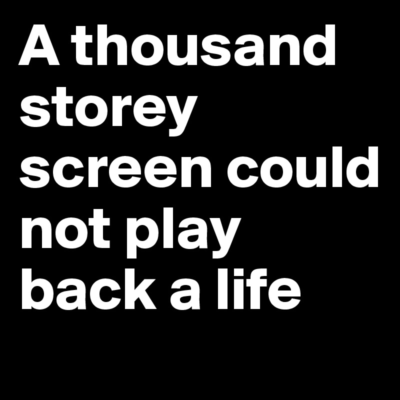 A thousand storey screen could not play back a life