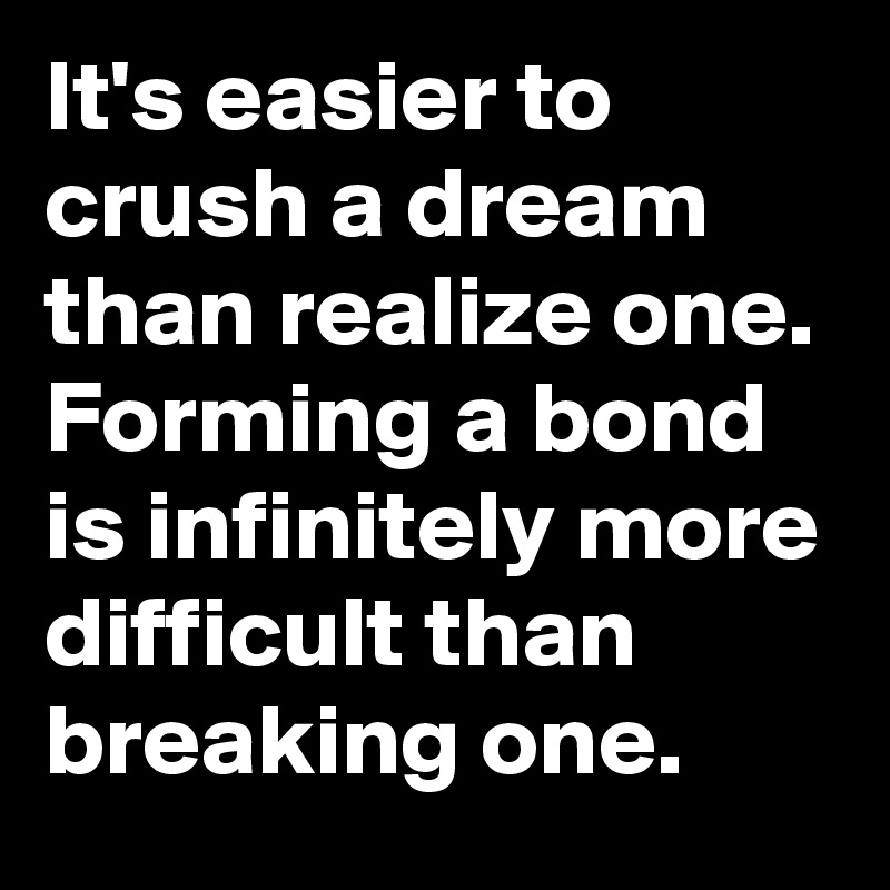 It's easier to crush a dream than realize one. Forming a bond is infinitely more difficult than breaking one.
