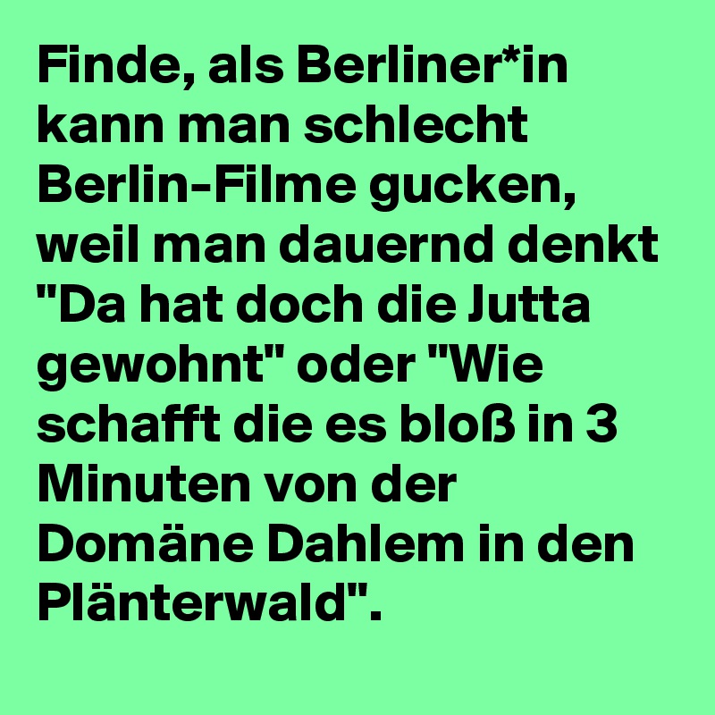 Finde, als Berliner*in kann man schlecht Berlin-Filme gucken, weil man dauernd denkt "Da hat doch die Jutta gewohnt" oder "Wie schafft die es bloß in 3 Minuten von der Domäne Dahlem in den Plänterwald".