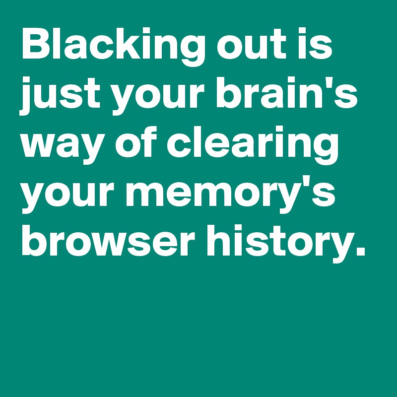 Blacking out is just your brain's way of clearing your memory's browser history.

