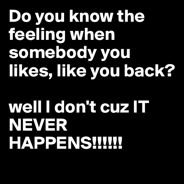 Do you know the feeling when somebody you likes, like you back? 

well I don't cuz IT NEVER HAPPENS!!!!!!