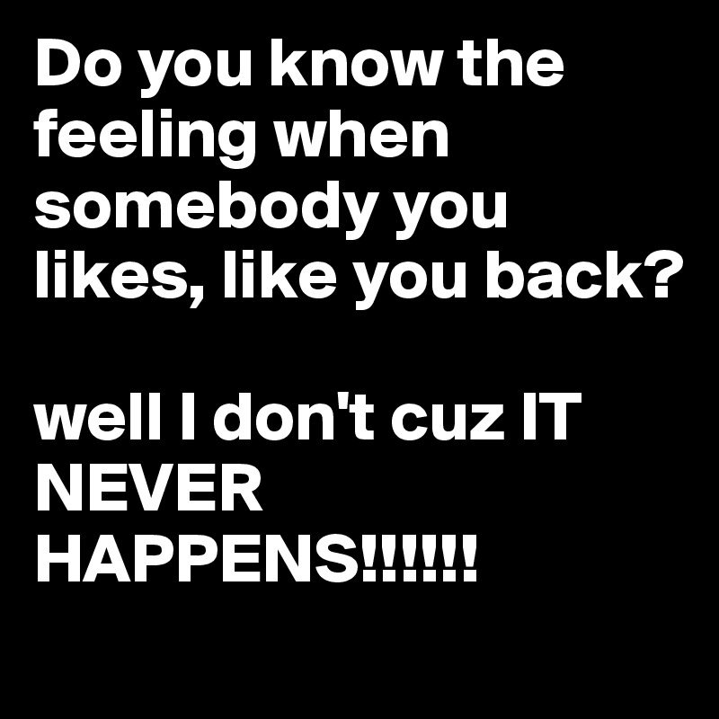 Do you know the feeling when somebody you likes, like you back? 

well I don't cuz IT NEVER HAPPENS!!!!!!