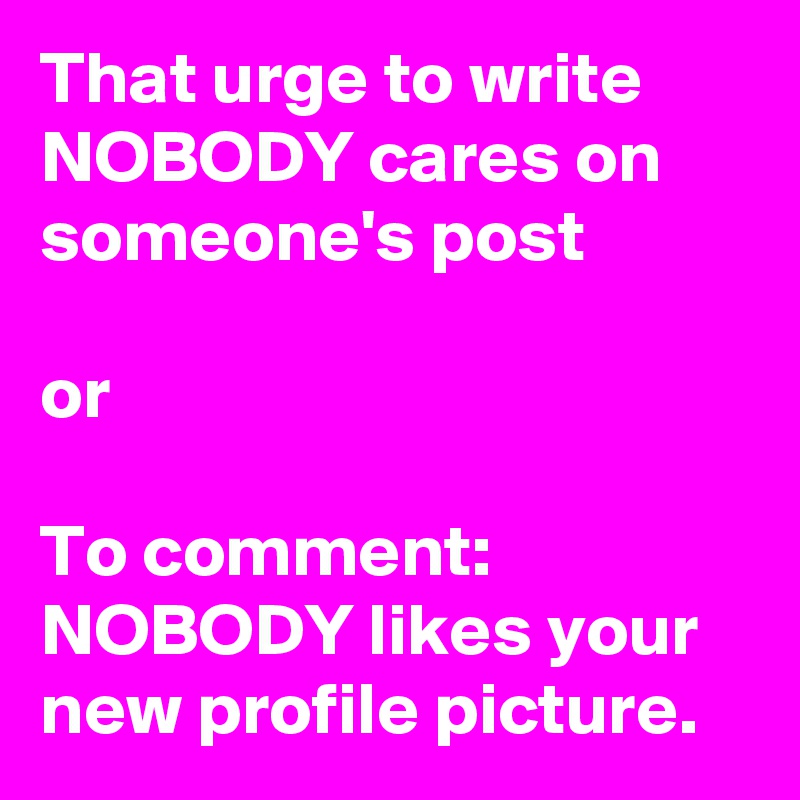 That urge to write NOBODY cares on someone's post

or

To comment: NOBODY likes your new profile picture. 