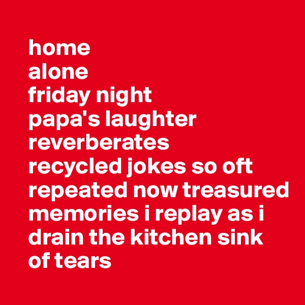 
   home
   alone
   friday night
   papa's laughter
   reverberates 
   recycled jokes so oft        
   repeated now treasured    
   memories i replay as i    
   drain the kitchen sink
   of tears