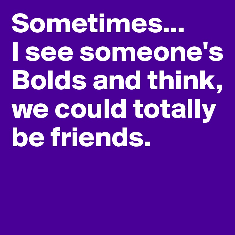 Sometimes... 
I see someone's Bolds and think, we could totally be friends.
