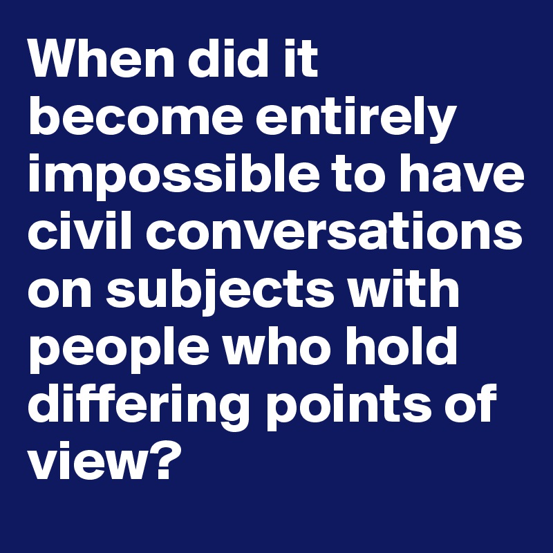 When did it become entirely impossible to have civil conversations on subjects with people who hold differing points of view?