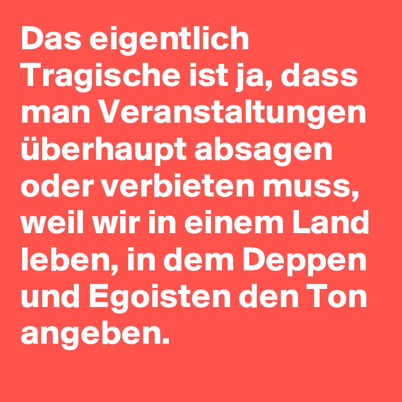 Das eigentlich Tragische ist ja, dass man Veranstaltungen überhaupt absagen oder verbieten muss, weil wir in einem Land leben, in dem Deppen und Egoisten den Ton angeben.