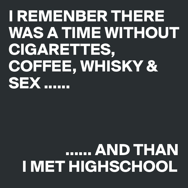 I REMENBER THERE WAS A TIME WITHOUT CIGARETTES, COFFEE, WHISKY & SEX ......



                 ...... AND THAN 
    I MET HIGHSCHOOL