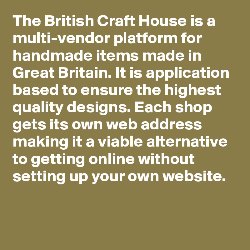 The British Craft House is a multi-vendor platform for handmade items made in Great Britain. It is application based to ensure the highest quality designs. Each shop gets its own web address making it a viable alternative to getting online without setting up your own website. 

