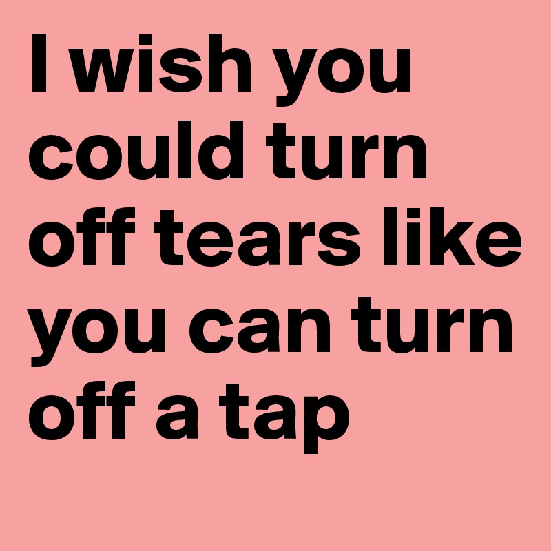 I wish you could turn off tears like you can turn off a tap