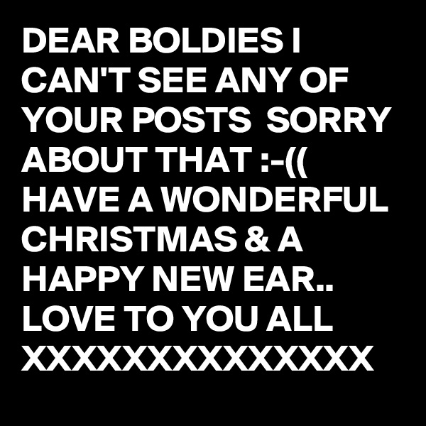 DEAR BOLDIES I CAN'T SEE ANY OF YOUR POSTS  SORRY ABOUT THAT :-((  HAVE A WONDERFUL CHRISTMAS & A HAPPY NEW EAR..  LOVE TO YOU ALL XXXXXXXXXXXXXX