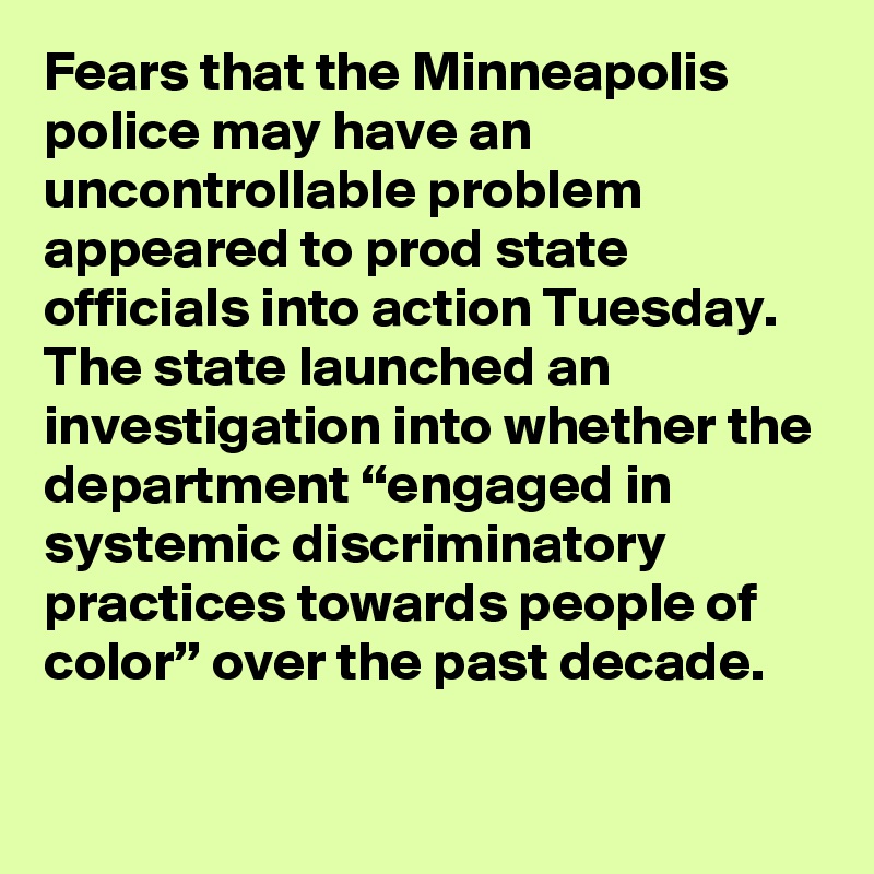Fears that the Minneapolis police may have an uncontrollable problem appeared to prod state officials into action Tuesday. The state launched an investigation into whether the department “engaged in systemic discriminatory practices towards people of color” over the past decade.
