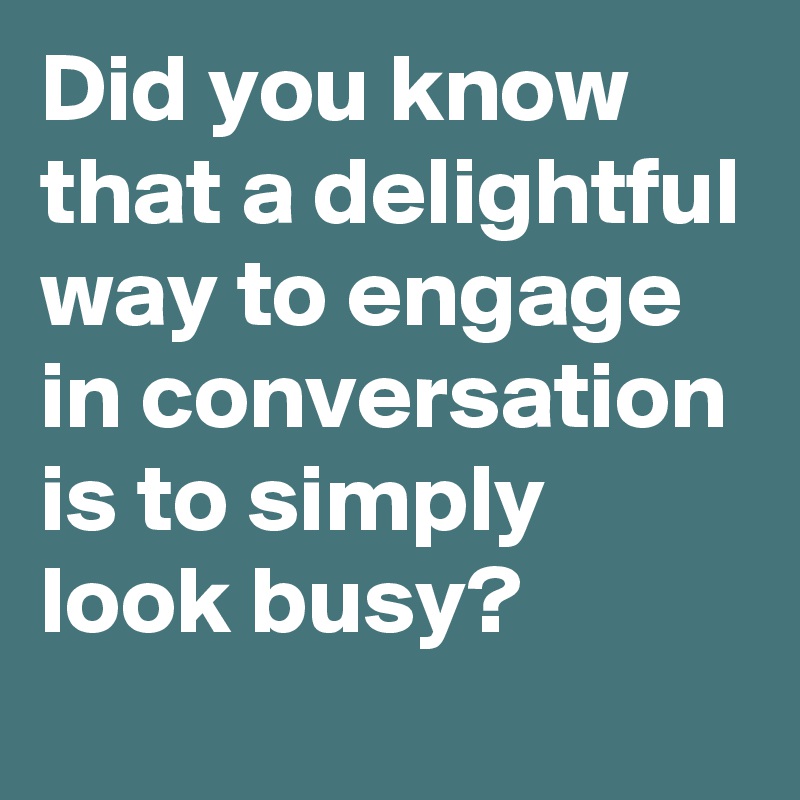 Did you know that a delightful way to engage in conversation is to simply look busy?