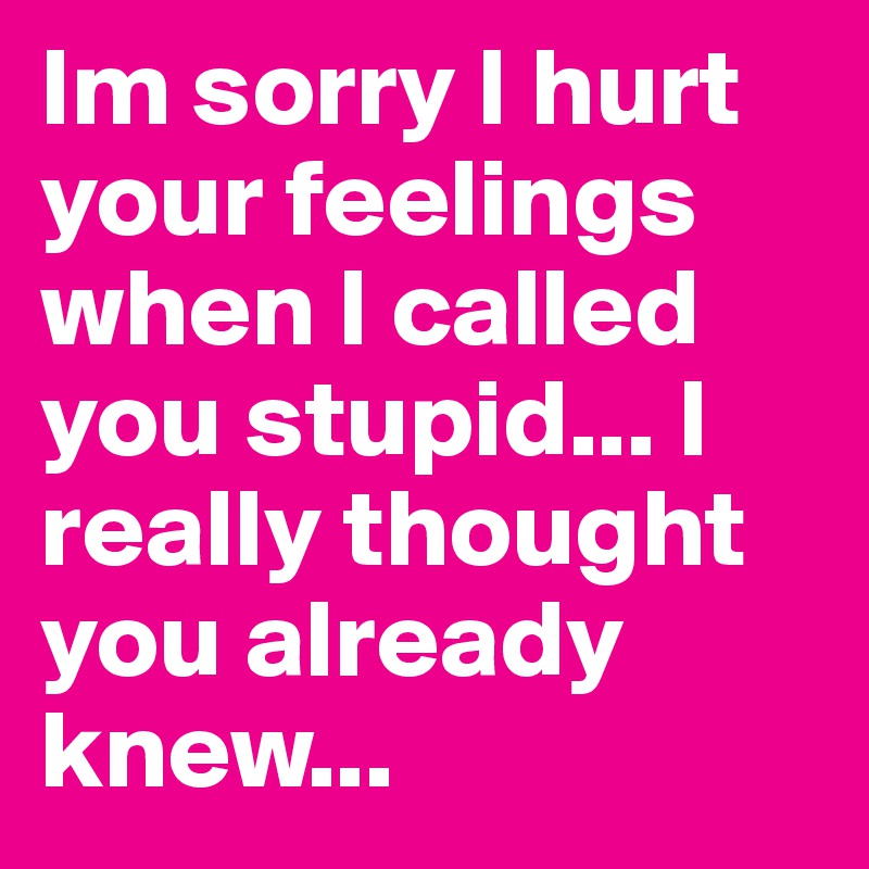 Im sorry I hurt your feelings when I called you stupid... I really thought you already knew...