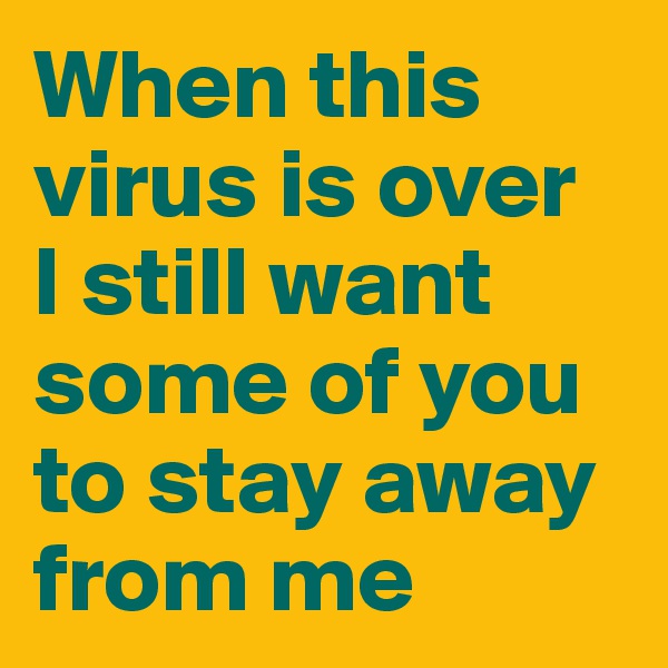When this virus is over 
I still want some of you to stay away from me