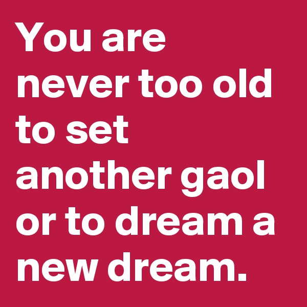 You are never too old to set another gaol or to dream a new dream.