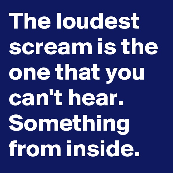 The loudest scream is the one that you can't hear.
Something from inside.