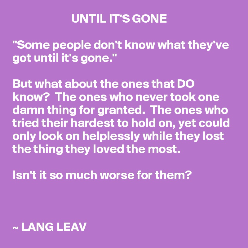                         UNTIL IT'S GONE

"Some people don't know what they've got until it's gone."

But what about the ones that DO know?  The ones who never took one damn thing for granted.  The ones who tried their hardest to hold on, yet could only look on helplessly while they lost the thing they loved the most.

Isn't it so much worse for them?



~ LANG LEAV
